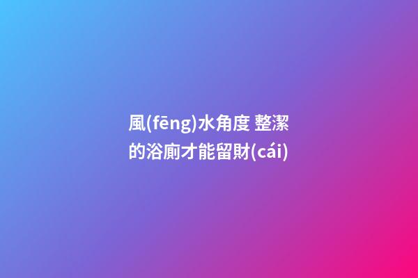 風(fēng)水角度 整潔的浴廁才能留財(cái)